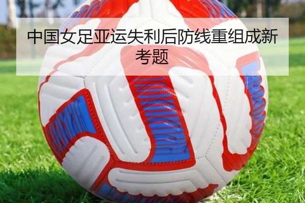 中国女足亚运失利后防线重组成新考题